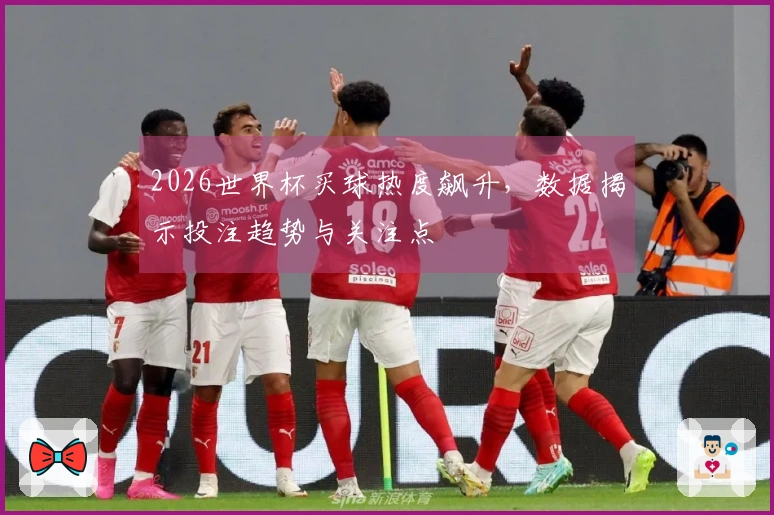 2026世界杯买球热度飙升，数据揭示投注趋势与关注点