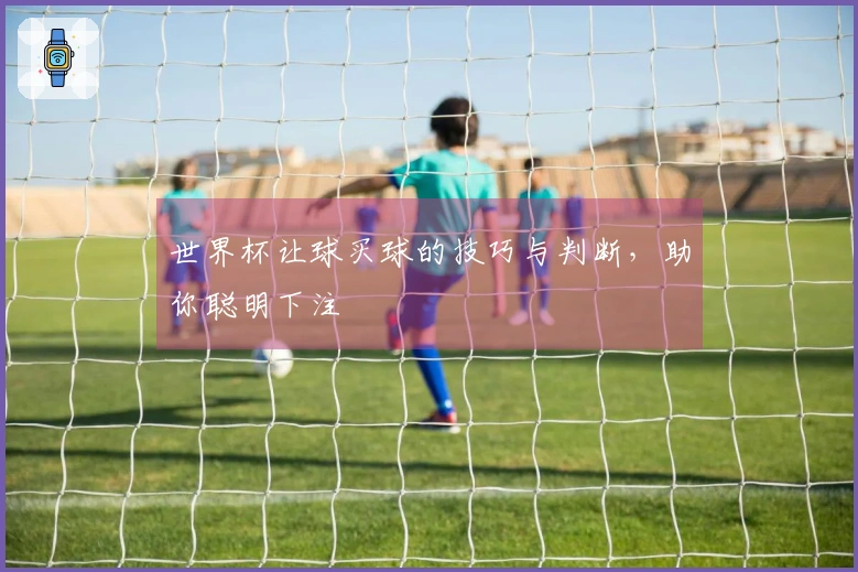 世界杯让球买球的技巧与判断，助你聪明下注