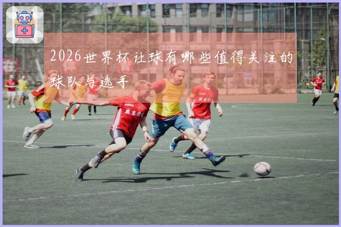 2026世界杯让球有哪些值得关注的球队与选手