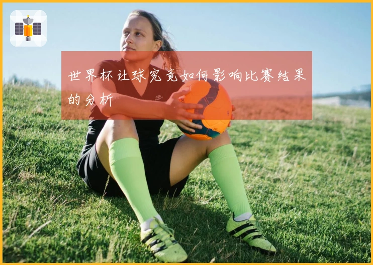世界杯让球究竟如何影响比赛结果的分析