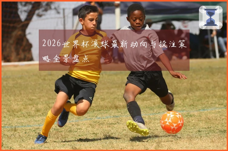 2026世界杯滚球最新动向与投注策略全景盘点